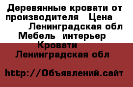 Деревянные кровати от производителя › Цена ­ 9 400 - Ленинградская обл. Мебель, интерьер » Кровати   . Ленинградская обл.